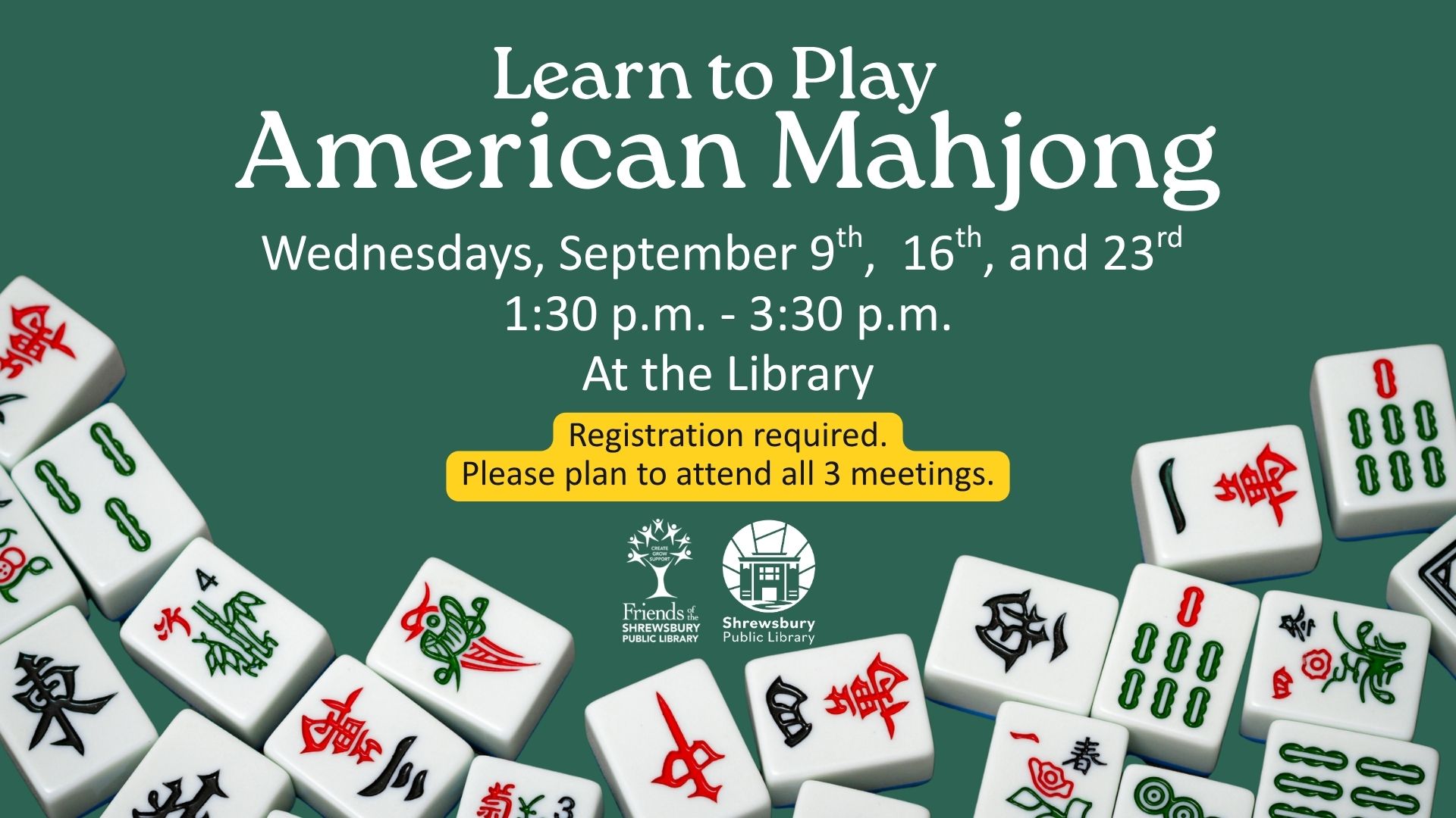 Learn to Play American Mahjong. Wednesdays, September 9th,  16th, and 23rd. 1:30 p.m. - 3:30 p.m. At the Shrewsbury Public Library. Registration required. Please plan to attend all 3 meetings. Sponsored by the Friends of The Shrewsbury Public Library.